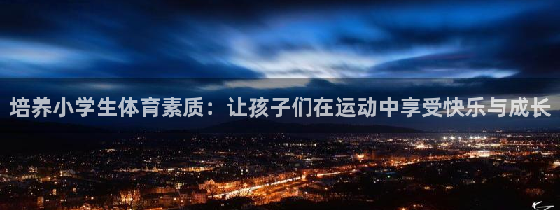 尊龙官网下载是干嘛的公司：培养小学生体育素质：让孩子